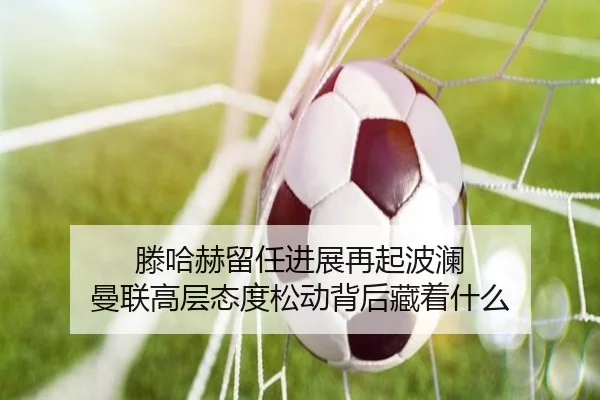 滕哈赫留任进展再起波澜 曼联高层态度松动背后藏着什么